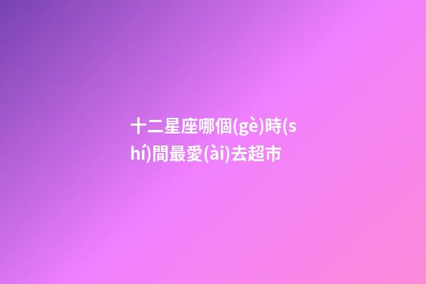 十二星座哪個(gè)時(shí)間最愛(ài)去超市