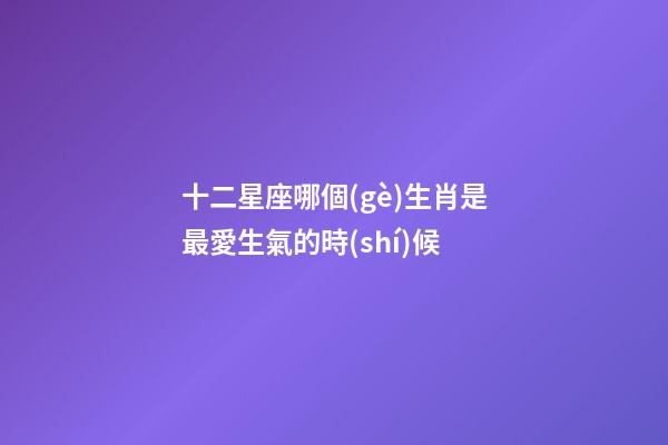 十二星座哪個(gè)生肖是最愛生氣的時(shí)候-第1張-星座運(yùn)勢(shì)-玄機(jī)派