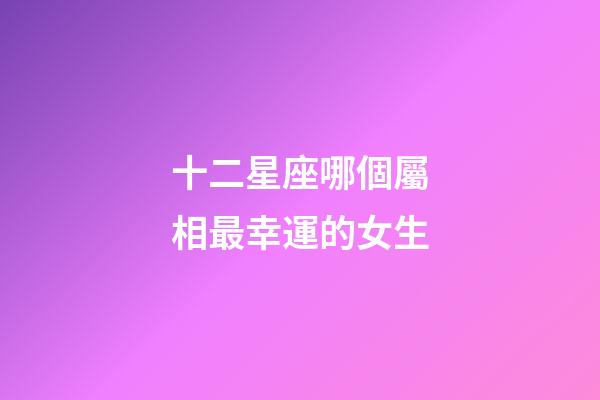 十二星座哪個屬相最幸運的女生-第1張-星座運勢-玄機派