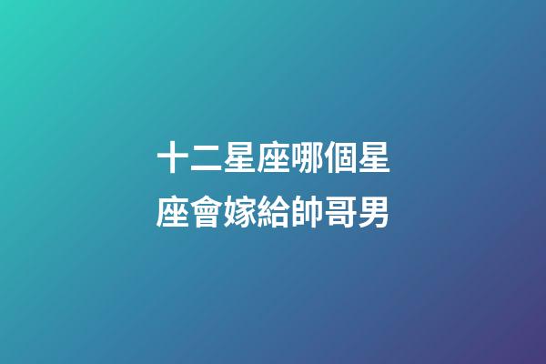 十二星座哪個星座會嫁給帥哥男-第1張-星座運勢-玄機派
