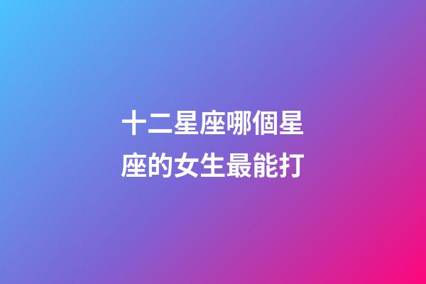 十二星座哪個星座的女生最能打-第1張-星座運勢-玄機派