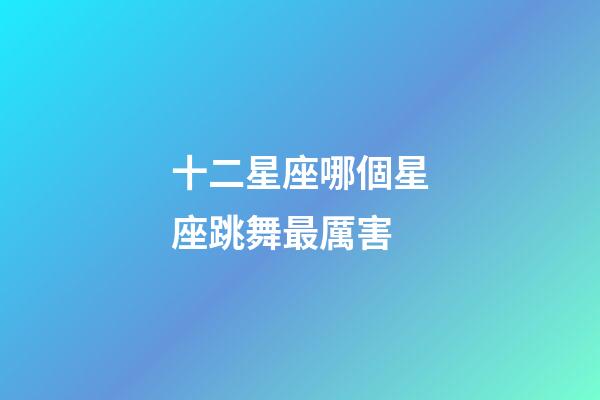 十二星座哪個星座跳舞最厲害-第1張-星座運勢-玄機派
