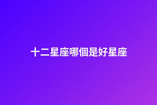 十二星座哪個是好星座-第1張-星座運勢-玄機派