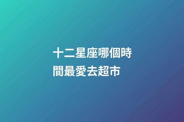 十二星座哪個時間最愛去超市-第1張-星座運勢-玄機派