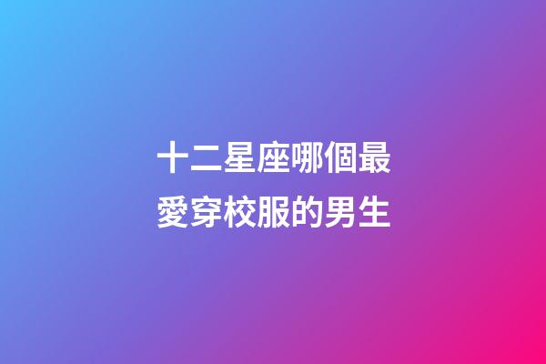 十二星座哪個最愛穿校服的男生-第1張-星座運勢-玄機派