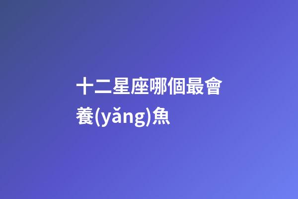 十二星座哪個最會養(yǎng)魚-第1張-星座運勢-玄機派