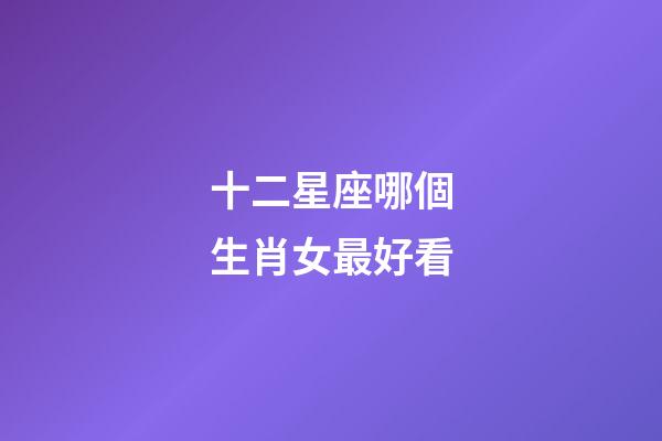 十二星座哪個生肖女最好看-第1張-星座運勢-玄機派