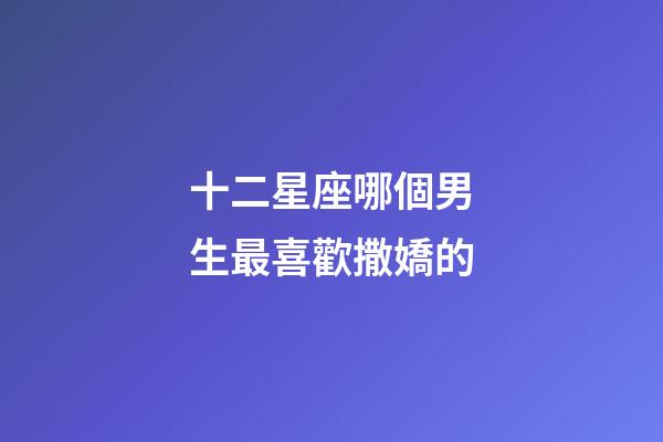 十二星座哪個男生最喜歡撒嬌的-第1張-星座運勢-玄機派