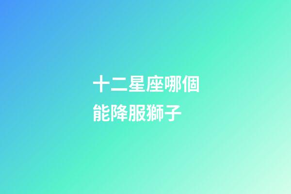 十二星座哪個能降服獅子-第1張-星座運勢-玄機派