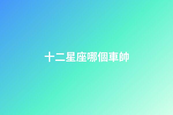 十二星座哪個車帥-第1張-星座運勢-玄機派