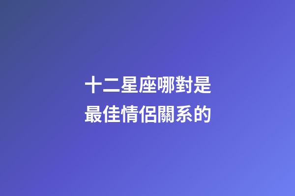 十二星座哪對是最佳情侶關系的-第1張-星座運勢-玄機派