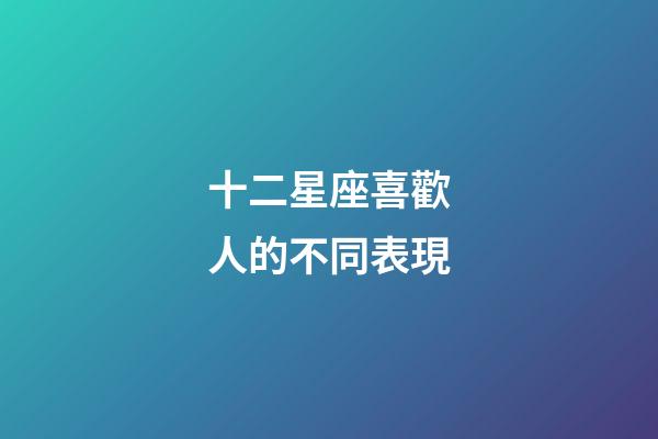 十二星座喜歡人的不同表現-第1張-星座運勢-玄機派
