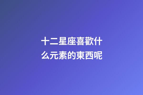 十二星座喜歡什么元素的東西呢-第1張-星座運勢-玄機派