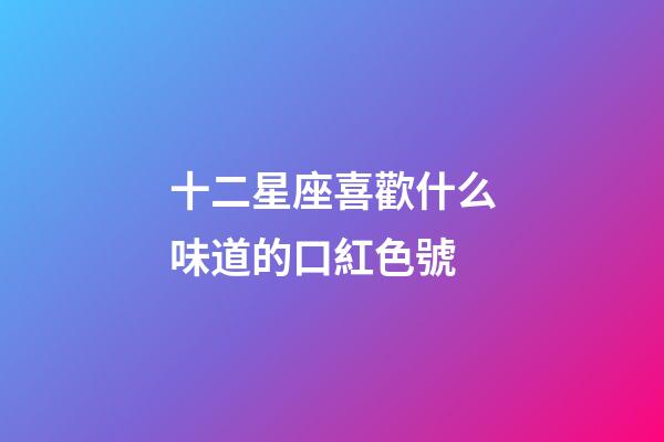 十二星座喜歡什么味道的口紅色號-第1張-星座運勢-玄機派