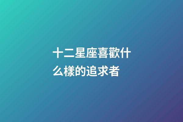 十二星座喜歡什么樣的追求者-第1張-星座運勢-玄機派