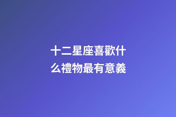 十二星座喜歡什么禮物最有意義-第1張-星座運勢-玄機派