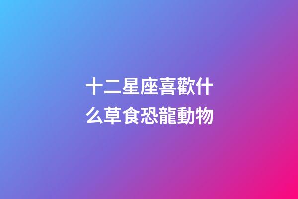 十二星座喜歡什么草食恐龍動物-第1張-星座運勢-玄機派