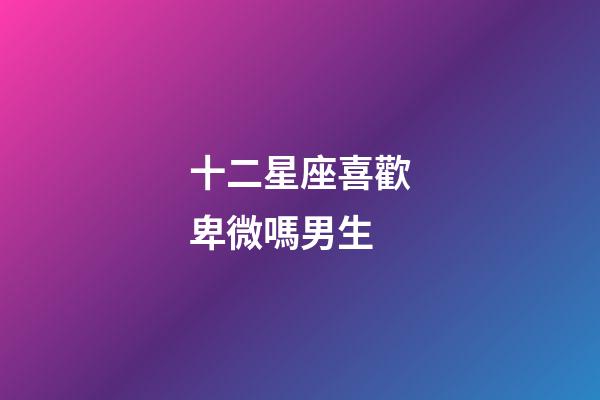 十二星座喜歡卑微嗎男生-第1張-星座運勢-玄機派