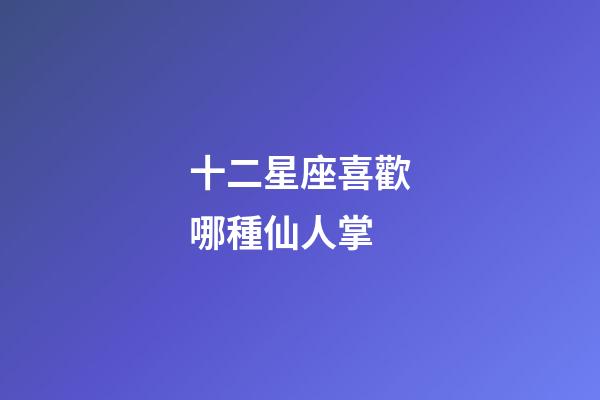 十二星座喜歡哪種仙人掌-第1張-星座運勢-玄機派