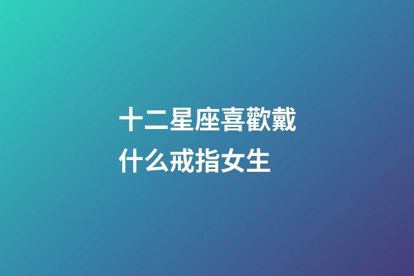 十二星座喜歡戴什么戒指女生-第1張-星座運(yùn)勢(shì)-玄機(jī)派