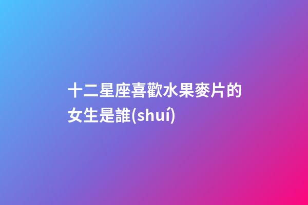 十二星座喜歡水果麥片的女生是誰(shuí)-第1張-星座運(yùn)勢(shì)-玄機(jī)派