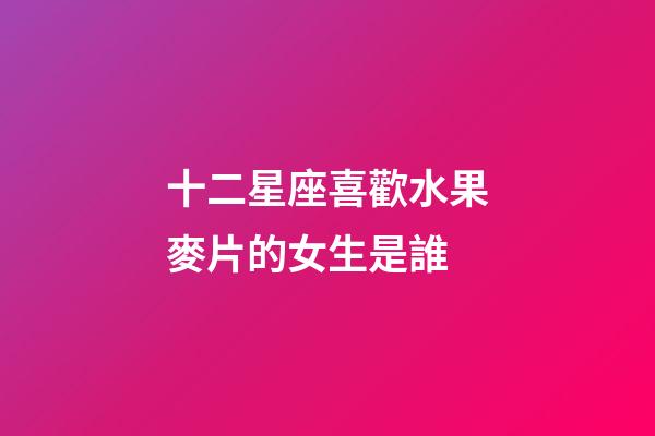 十二星座喜歡水果麥片的女生是誰