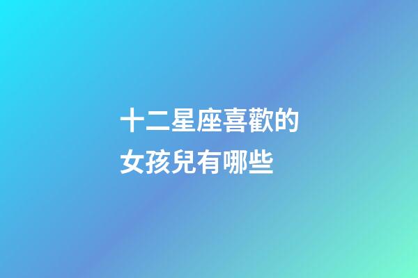 十二星座喜歡的女孩兒有哪些-第1張-星座運(yùn)勢(shì)-玄機(jī)派
