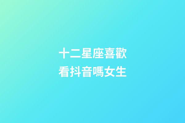 十二星座喜歡看抖音嗎女生-第1張-星座運勢-玄機派