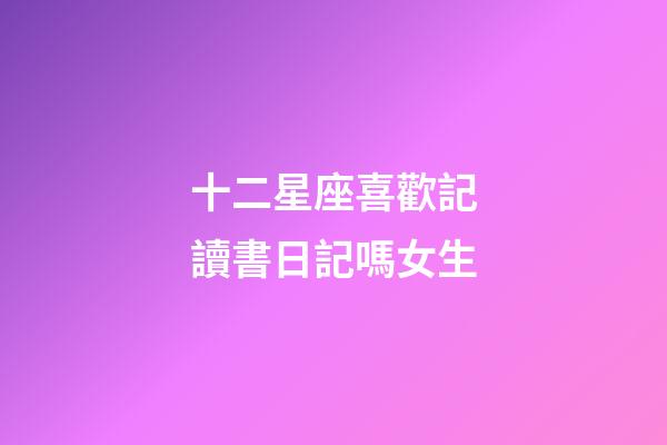 十二星座喜歡記讀書日記嗎女生-第1張-星座運勢-玄機派
