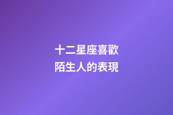 十二星座喜歡陌生人的表現-第1張-星座運勢-玄機派