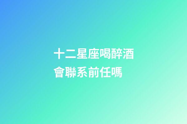 十二星座喝醉酒會聯系前任嗎-第1張-星座運勢-玄機派