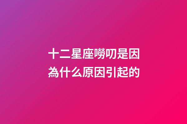 十二星座嘮叨是因為什么原因引起的-第1張-星座運勢-玄機派