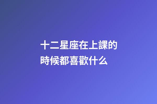 十二星座在上課的時候都喜歡什么-第1張-星座運勢-玄機派