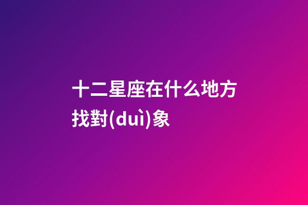 十二星座在什么地方找對(duì)象-第1張-星座運(yùn)勢(shì)-玄機(jī)派