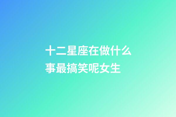 十二星座在做什么事最搞笑呢女生-第1張-星座運勢-玄機派