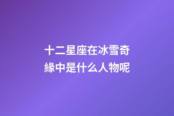 十二星座在冰雪奇緣中是什么人物呢