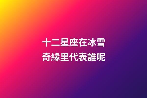 十二星座在冰雪奇緣里代表誰呢