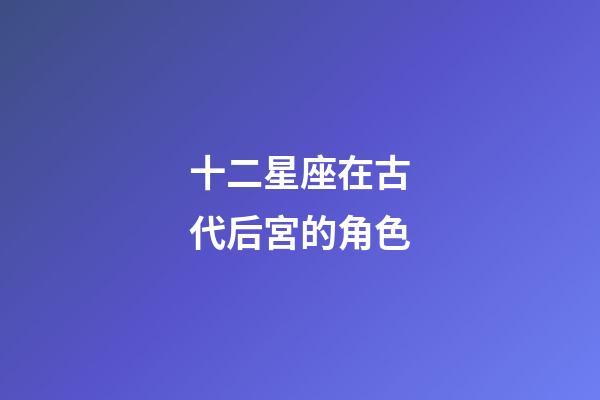 十二星座在古代后宮的角色-第1張-星座運勢-玄機派