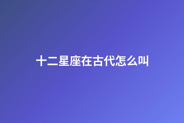 十二星座在古代怎么叫-第1張-星座運勢-玄機派