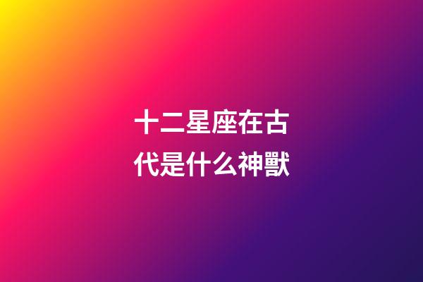 十二星座在古代是什么神獸-第1張-星座運勢-玄機派