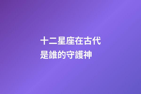 十二星座在古代是誰的守護神-第1張-星座運勢-玄機派