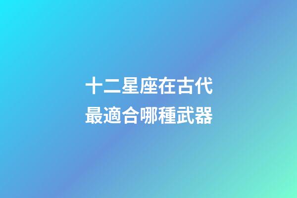 十二星座在古代最適合哪種武器-第1張-星座運勢-玄機(jī)派