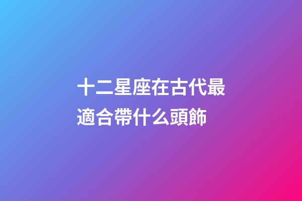 十二星座在古代最適合帶什么頭飾-第1張-星座運勢-玄機派