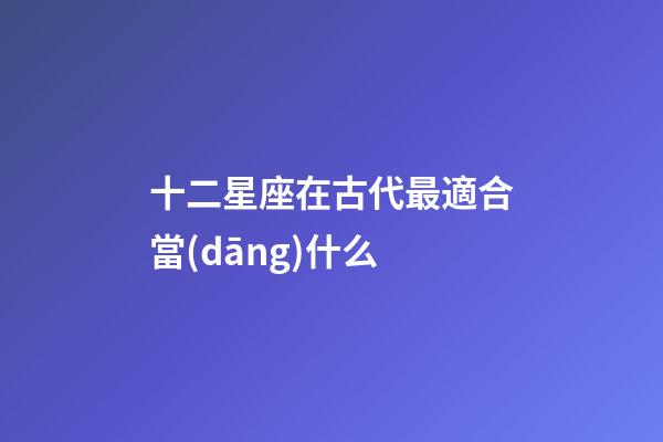十二星座在古代最適合當(dāng)什么-第1張-星座運勢-玄機派
