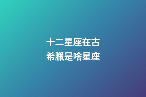 十二星座在古希臘是啥星座-第1張-星座運(yùn)勢(shì)-玄機(jī)派