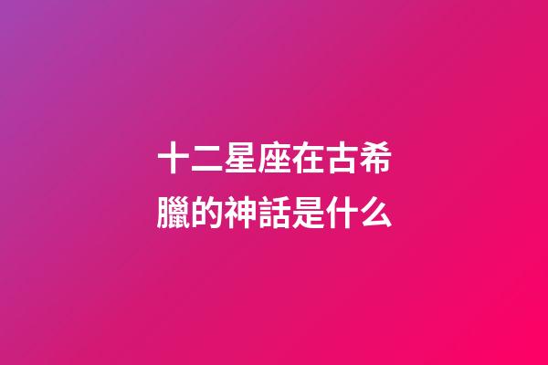 十二星座在古希臘的神話是什么-第1張-星座運勢-玄機派
