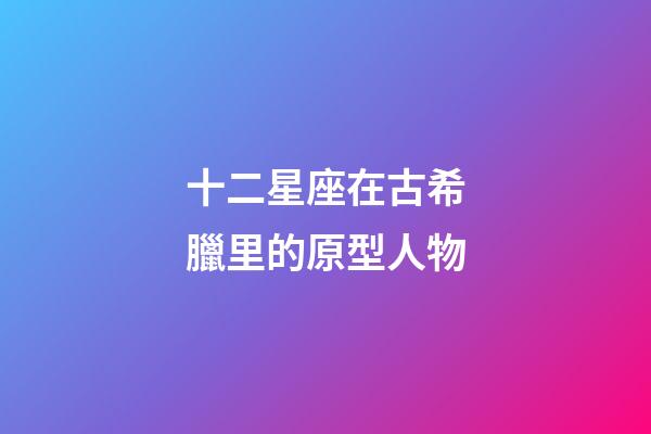 十二星座在古希臘里的原型人物-第1張-星座運勢-玄機派