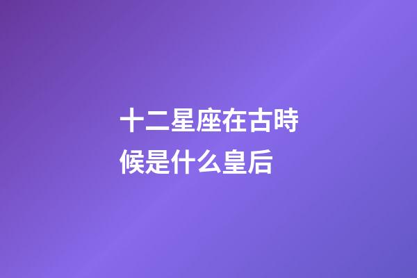 十二星座在古時候是什么皇后-第1張-星座運勢-玄機派