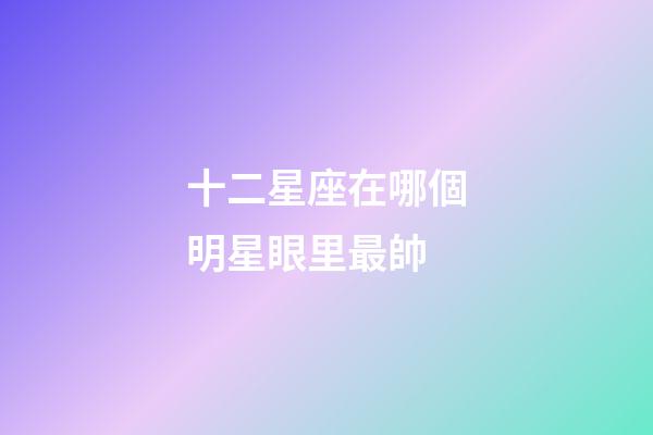 十二星座在哪個明星眼里最帥-第1張-星座運勢-玄機派