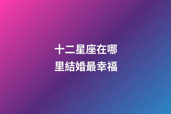 十二星座在哪里結婚最幸福-第1張-星座運勢-玄機派